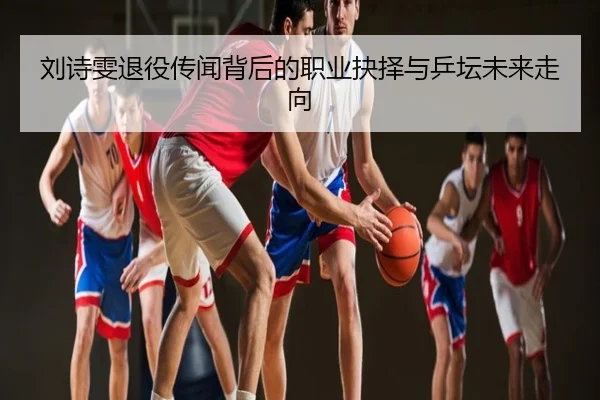 刘诗雯退役传闻背后的职业抉择与乒坛未来走向