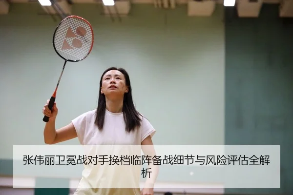 张伟丽卫冕战对手换档临阵备战细节与风险评估全解析