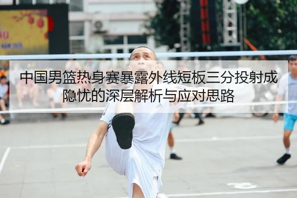 中国男篮热身赛暴露外线短板三分投射成隐忧的深层解析与应对思路