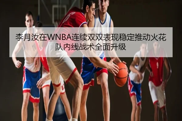 李月汝在WNBA连续双双表现稳定推动火花队内线战术全面升级