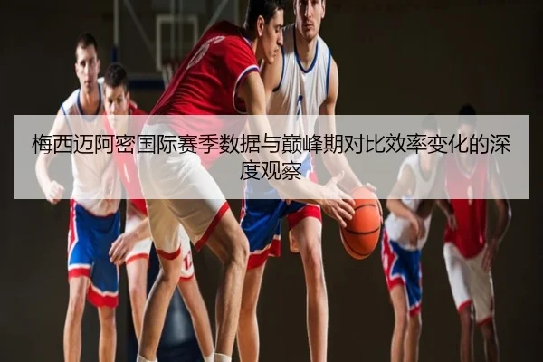 梅西迈阿密国际赛季数据与巅峰期对比效率变化的深度观察