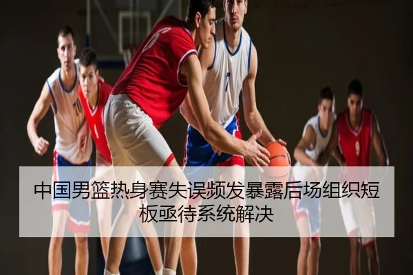 中国男篮热身赛失误频发暴露后场组织短板亟待系统解决
