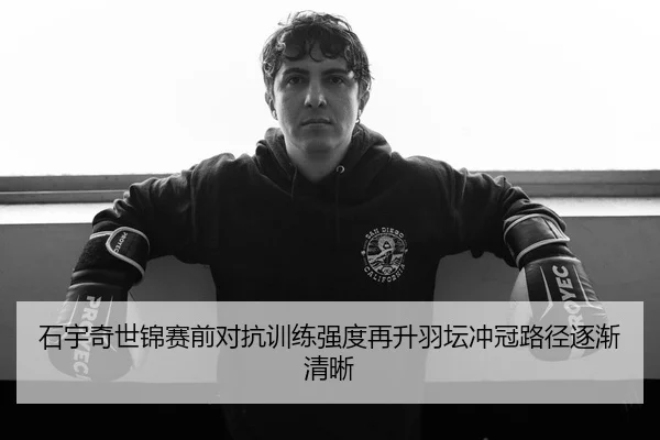 石宇奇世锦赛前对抗训练强度再升羽坛冲冠路径逐渐清晰
