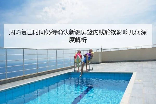 周琦复出时间仍待确认新疆男篮内线轮换影响几何深度解析
