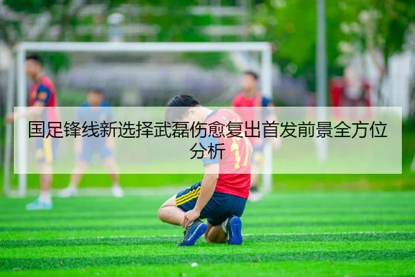 国足锋线新选择武磊伤愈复出首发前景全方位分析