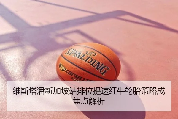 维斯塔潘新加坡站排位提速红牛轮胎策略成焦点解析